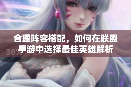合理陣容搭配，如何在聯(lián)盟手游中選擇最佳英雄解析