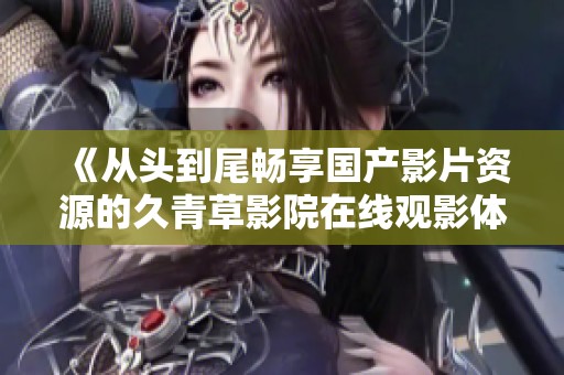 《從頭到尾暢享國(guó)產(chǎn)影片資源的久青草影院在線觀影體驗(yàn)》 《從頭到尾暢享國(guó)產(chǎn)影片資源的久青草影院在線觀影體驗(yàn)》