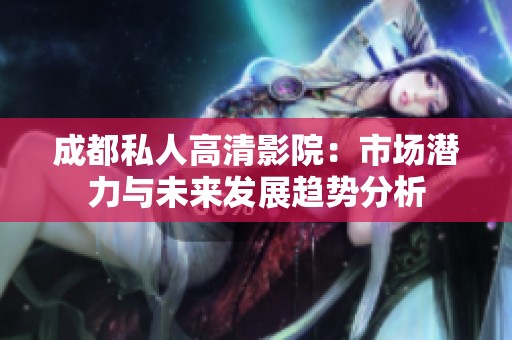 成都私人高清影院：市場(chǎng)潛力與未來(lái)發(fā)展趨勢(shì)分析