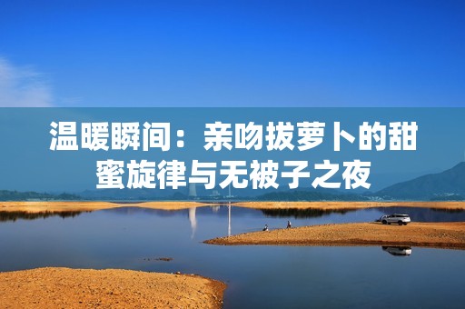 溫暖瞬間：親吻拔蘿卜的甜蜜旋律與無被子之夜