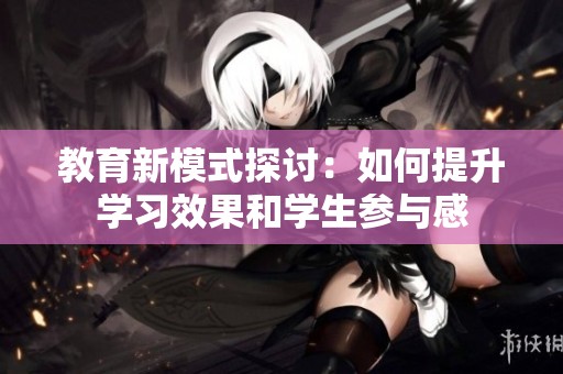 教育新模式探討：如何提升學(xué)習(xí)效果和學(xué)生參與感