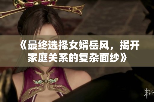 《最終選擇女婿岳風(fēng)，揭開家庭關(guān)系的復(fù)雜面紗》