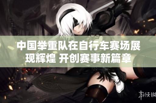 中國舉重隊(duì)在自行車賽場展現(xiàn)輝煌 開創(chuàng)賽事新篇章