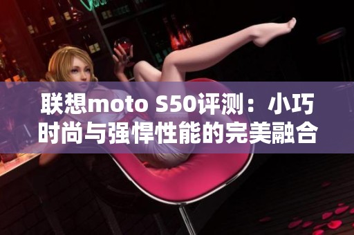 聯(lián)想moto S50評測：小巧時(shí)尚與強(qiáng)悍性能的完美融合