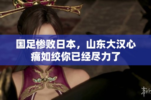 國足慘敗日本，山東大漢心痛如絞你已經(jīng)盡力了