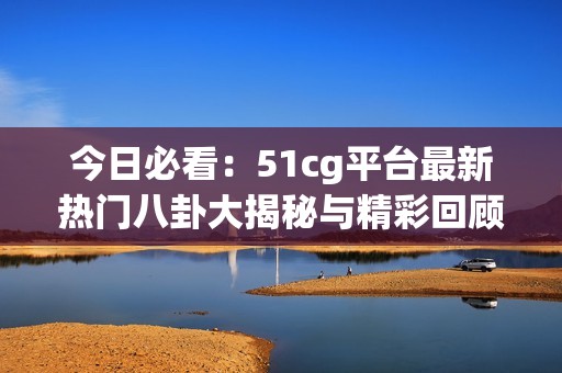 今日必看：51cg平臺(tái)最新熱門八卦大揭秘與精彩回顧