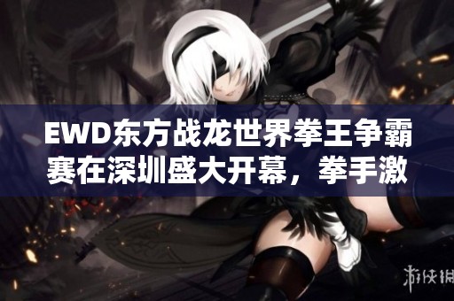 EWD東方戰(zhàn)龍世界拳王爭霸賽在深圳盛大開幕，拳手激情四射