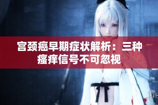 宮頸癌早期癥狀解析：三種瘙癢信號不可忽視