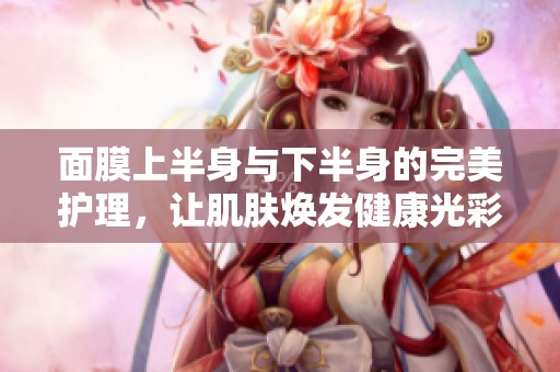 面膜上半身與下半身的完美護理，讓肌膚煥發(fā)健康光彩