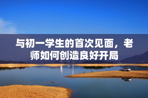 與初一學生的首次見面，老師如何創(chuàng)造良好開局