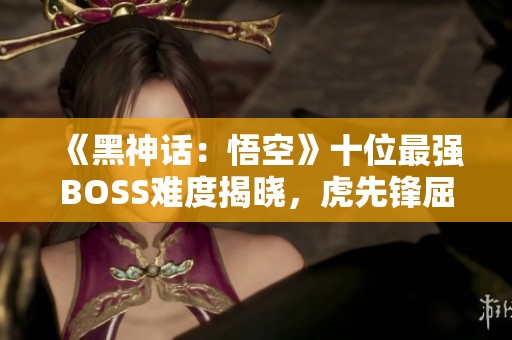 《黑神話：悟空》十位最強(qiáng)BOSS難度揭曉，虎先鋒屈居第九