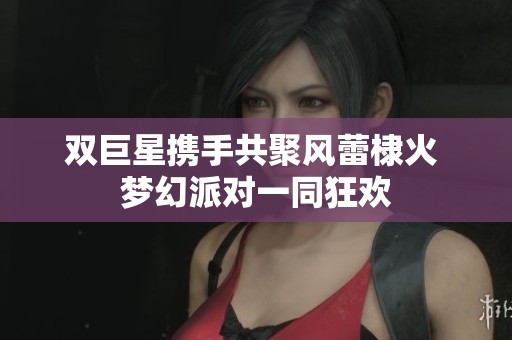 雙巨星攜手共聚風(fēng)蕾棣火 夢(mèng)幻派對(duì)一同狂歡