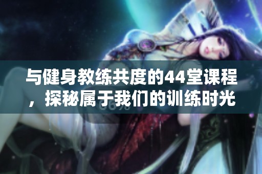 與健身教練共度的44堂課程，探秘屬于我們的訓(xùn)練時(shí)光