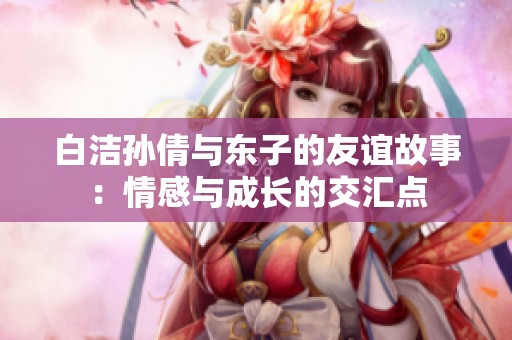 白潔孫倩與東子的友誼故事：情感與成長的交匯點