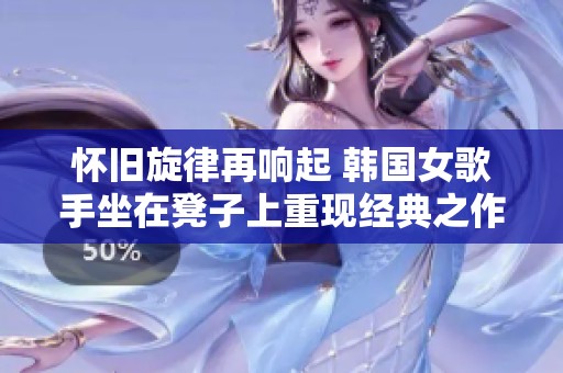 懷舊旋律再響起 韓國(guó)女歌手坐在凳子上重現(xiàn)經(jīng)典之作 懷舊旋律再響起 韓國(guó)女歌手坐在凳子上重現(xiàn)經(jīng)典之作