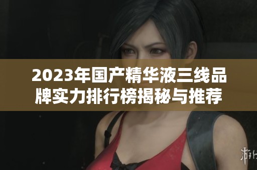 2023年國產(chǎn)精華液三線品牌實力排行榜揭秘與推薦