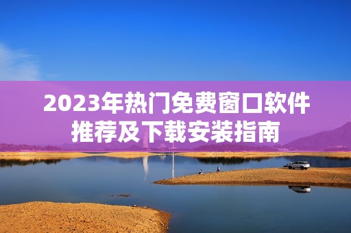 2023年熱門免費窗口軟件推薦及下載安裝指南