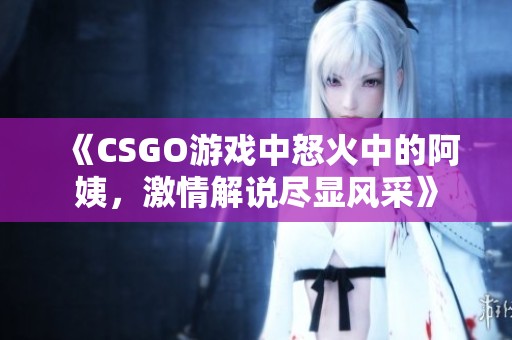 《CSGO游戲中怒火中的阿姨，激情解說(shuō)盡顯風(fēng)采》