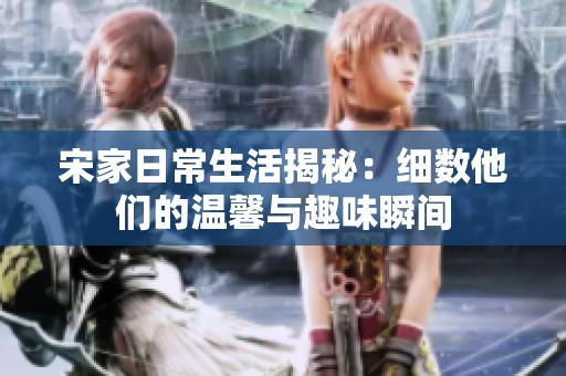 宋家日常生活揭秘：細數(shù)他們的溫馨與趣味瞬間