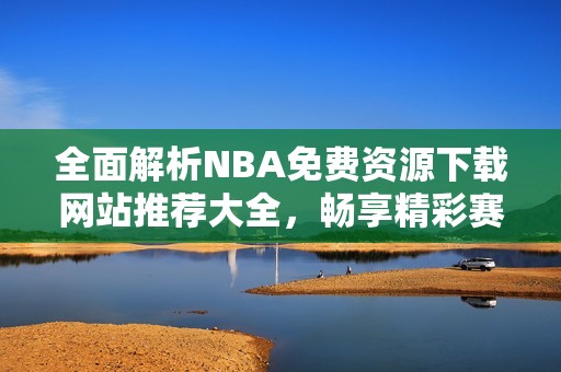 全面解析NBA免費(fèi)資源下載網(wǎng)站推薦大全，暢享精彩賽事