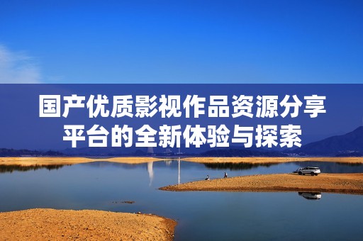 國產(chǎn)優(yōu)質(zhì)影視作品資源分享平臺的全新體驗與探索