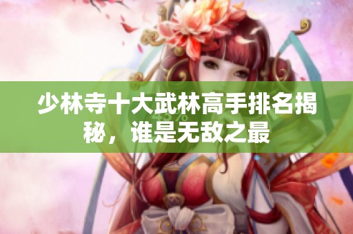少林寺十大武林高手排名揭秘，誰是無敵之最