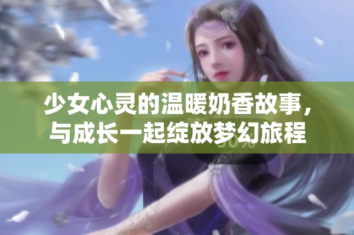 少女心靈的溫暖奶香故事,與成長(zhǎng)一起綻放夢(mèng)幻旅程 少女心靈的溫暖奶香故事,與成長(zhǎng)一起綻放夢(mèng)幻旅程