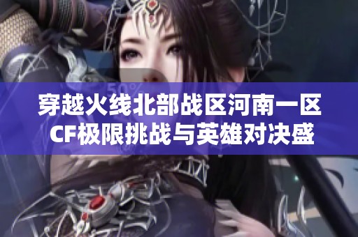 穿越火線北部戰(zhàn)區(qū)河南一區(qū) CF極限挑戰(zhàn)與英雄對決盛宴