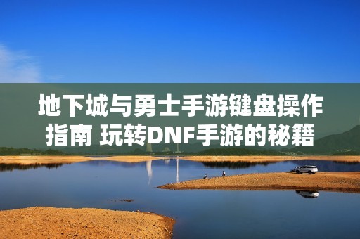 地下城與勇士手游鍵盤操作指南 玩轉(zhuǎn)DNF手游的秘籍與技巧