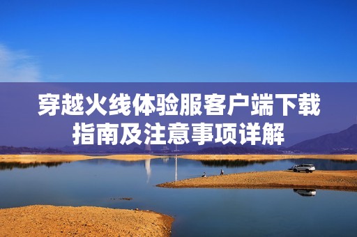 穿越火線體驗服客戶端下載指南及注意事項詳解