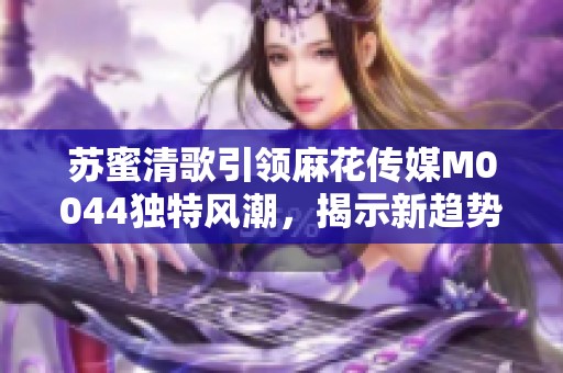 蘇蜜清歌引領(lǐng)麻花傳媒M0044獨(dú)特風(fēng)潮，揭示新趨勢(shì)