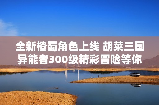 全新橙蜀角色上線 胡萊三國(guó)異能者300級(jí)精彩冒險(xiǎn)等你探索