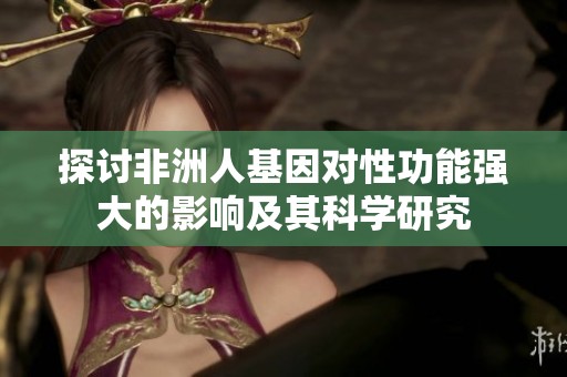 探討非洲人基因?qū)π怨δ軓?qiáng)大的影響及其科學(xué)研究