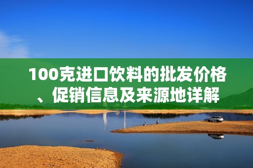 100克進口飲料的批發(fā)價格、促銷信息及來源地詳解