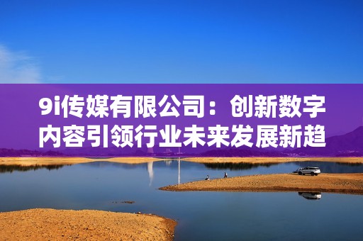 9i傳媒有限公司：創(chuàng)新數(shù)字內(nèi)容引領(lǐng)行業(yè)未來發(fā)展新趨勢