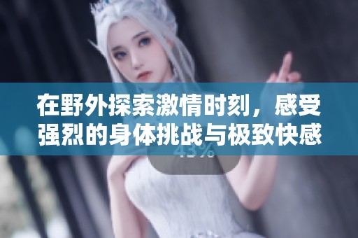 在野外探索激情時(shí)刻，感受強(qiáng)烈的身體挑戰(zhàn)與極致快感