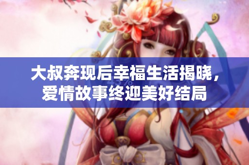 大叔奔現(xiàn)后幸福生活揭曉，愛情故事終迎美好結(jié)局