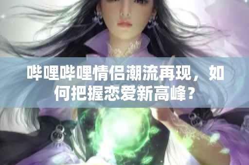 嗶哩嗶哩情侶潮流再現(xiàn)，如何把握戀愛新高峰？