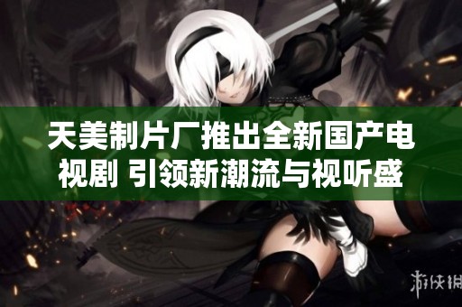 天美制片廠推出全新國(guó)產(chǎn)電視劇 引領(lǐng)新潮流與視聽盛宴