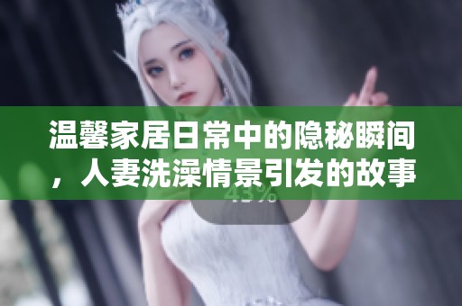 溫馨家居日常中的隱秘瞬間，人妻洗澡情景引發(fā)的故事