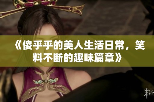 《傻乎乎的美人生活日常，笑料不斷的趣味篇章》