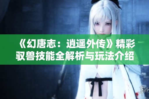 《幻唐志：逍遙外傳》精彩馭獸技能全解析與玩法介紹