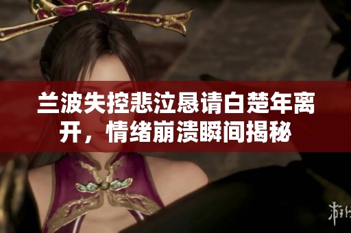 蘭波失控悲泣懇請(qǐng)白楚年離開，情緒崩潰瞬間揭秘