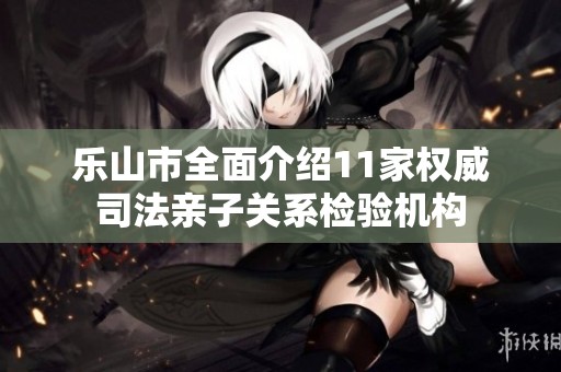 樂山市全面介紹11家權(quán)威司法親子關(guān)系檢驗(yàn)機(jī)構(gòu)