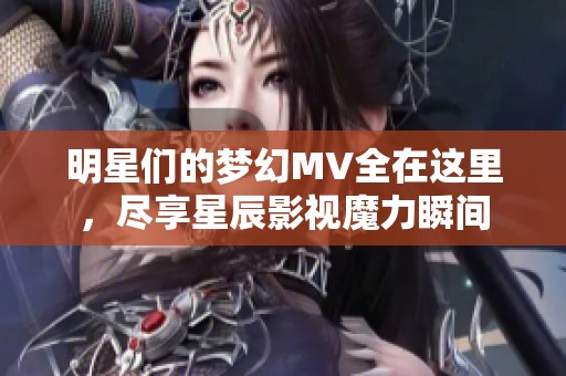 明星們的夢幻MV全在這里，盡享星辰影視魔力瞬間