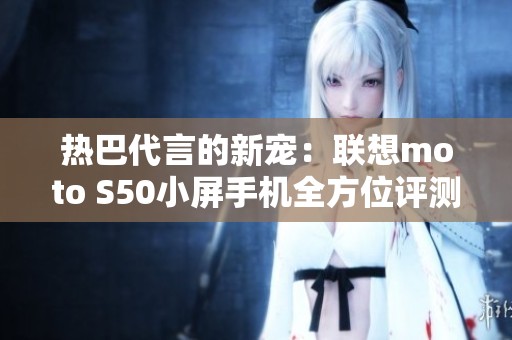 熱巴代言的新寵：聯(lián)想moto S50小屏手機(jī)全方位評(píng)測(cè)