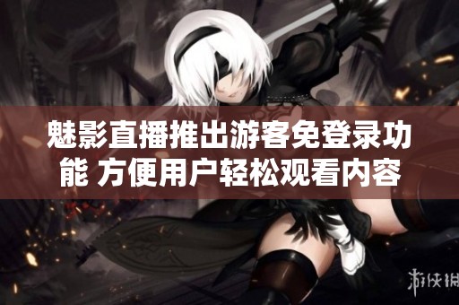 魅影直播推出游客免登錄功能 方便用戶輕松觀看內(nèi)容
