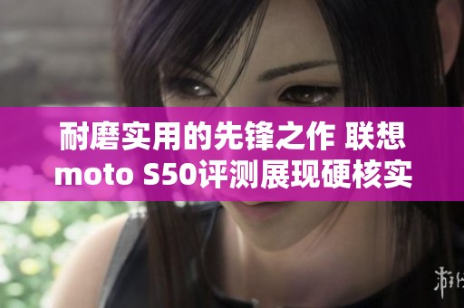 耐磨實用的先鋒之作 聯(lián)想moto S50評測展現(xiàn)硬核實力
