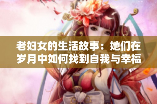 老婦女的生活故事：她們?cè)跉q月中如何找到自我與幸福