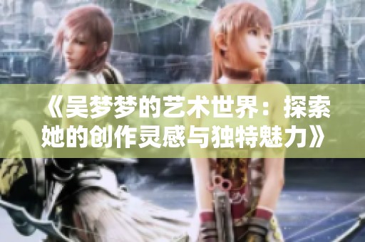 《吳夢夢的藝術(shù)世界：探索她的創(chuàng)作靈感與獨(dú)特魅力》